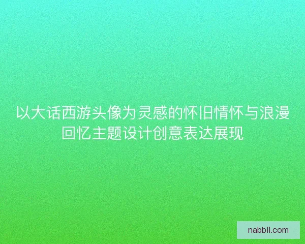 以大话西游头像为灵感的怀旧情怀与浪漫回忆主题设计创意表达展现 以大话西游头像为灵感的怀旧情怀与浪漫回忆主题设计创意表达展现