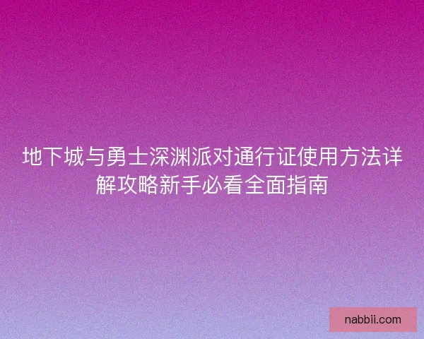 地下城与勇士深渊派对通行证使用方法详解攻略新手必看全面指南