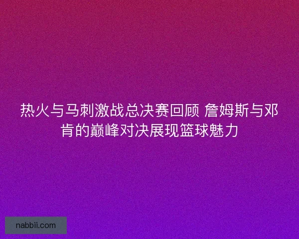 热火与马刺激战总决赛回顾 詹姆斯与邓肯的巅峰对决展现篮球魅力