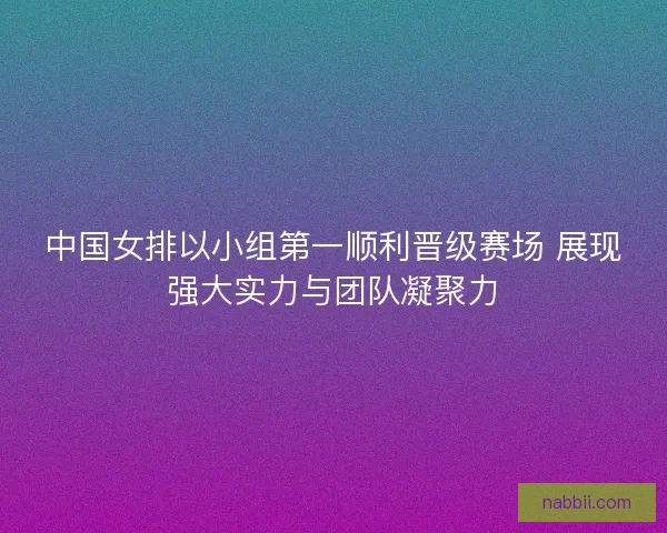 中国女排以小组第一顺利晋级赛场 展现强大实力与团队凝聚力 中国女排以小组第一顺利晋级赛场 展现强大实力与团队凝聚力