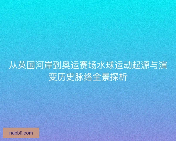 从英国河岸到奥运赛场水球运动起源与演变历史脉络全景探析 从英国河岸到奥运赛场水球运动起源与演变历史脉络全景探析