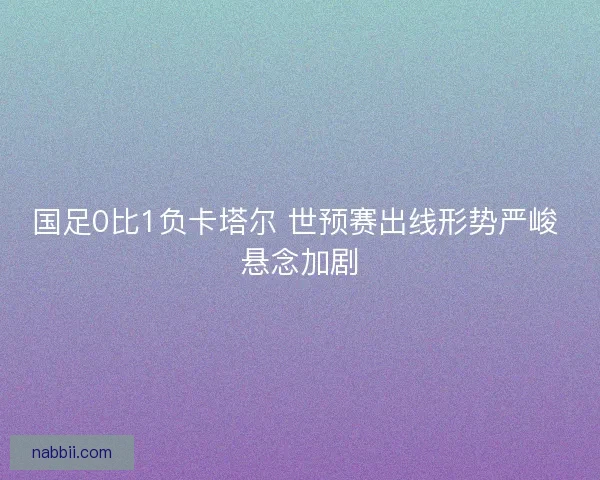 国足0比1负卡塔尔 世预赛出线形势严峻 悬念加剧