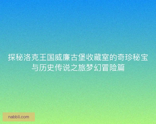 探秘洛克王国威廉古堡收藏室的奇珍秘宝与历史传说之旅梦幻冒险篇