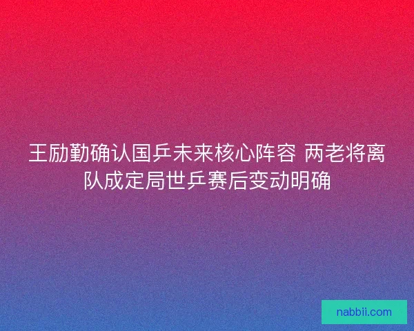 王励勤确认国乒未来核心阵容 两老将离队成定局世乒赛后变动明确