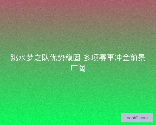 跳水梦之队优势稳固 多项赛事冲金前景广阔