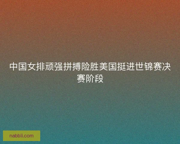 中国女排顽强拼搏险胜美国挺进世锦赛决赛阶段