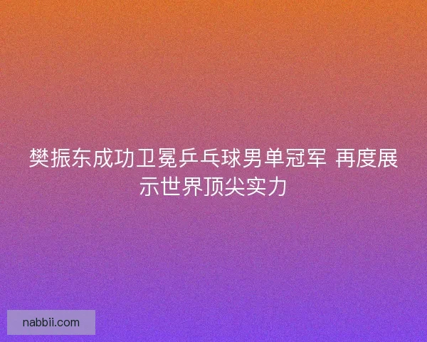 樊振东成功卫冕乒乓球男单冠军 再度展示世界顶尖实力