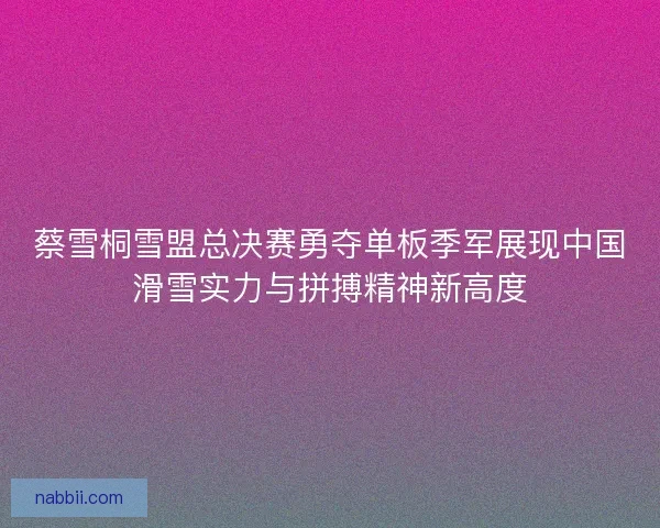 蔡雪桐雪盟总决赛勇夺单板季军展现中国滑雪实力与拼搏精神新高度
