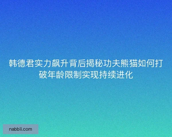 韩德君实力飙升背后揭秘功夫熊猫如何打破年龄限制实现持续进化
