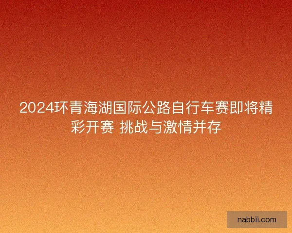 2024环青海湖国际公路自行车赛即将精彩开赛 挑战与激情并存