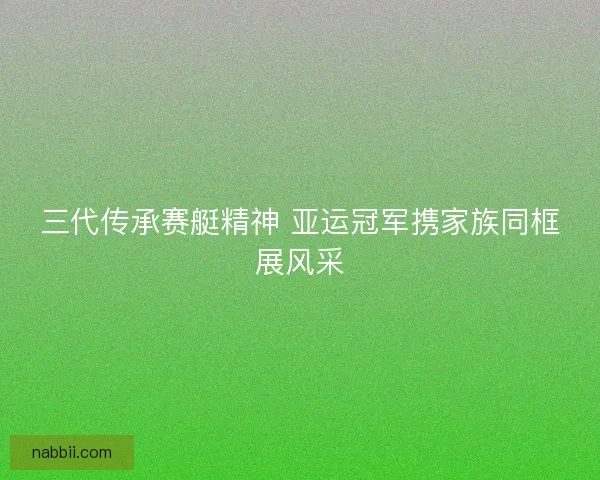 三代传承赛艇精神 亚运冠军携家族同框展风采