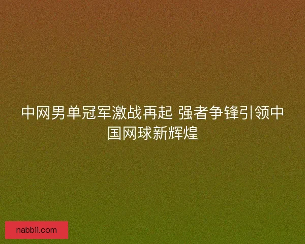 中网男单冠军激战再起 强者争锋引领中国网球新辉煌