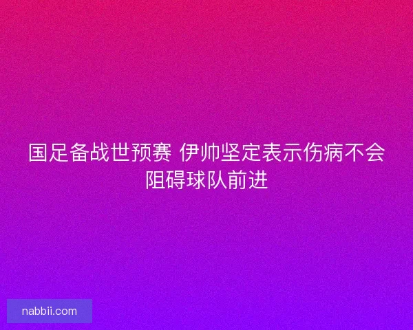 国足备战世预赛 伊帅坚定表示伤病不会阻碍球队前进