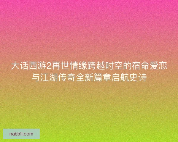 大话西游2再世情缘跨越时空的宿命爱恋与江湖传奇全新篇章启航史诗