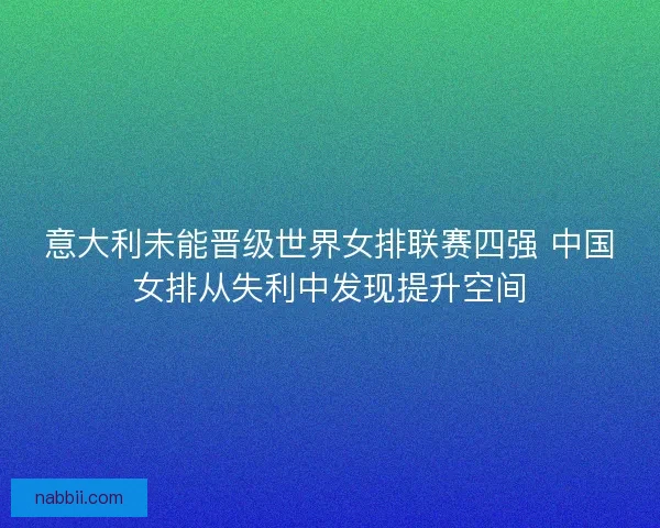 意大利未能晋级世界女排联赛四强 中国女排从失利中发现提升空间 意大利未能晋级世界女排联赛四强 中国女排从失利中发现提升空间