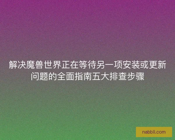 解决魔兽世界正在等待另一项安装或更新问题的全面指南五大排查步骤 解决魔兽世界正在等待另一项安装或更新问题的全面指南五大排查步骤