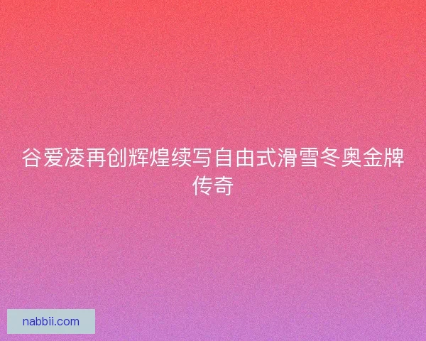 谷爱凌再创辉煌续写自由式滑雪冬奥金牌传奇 谷爱凌再创辉煌续写自由式滑雪冬奥金牌传奇
