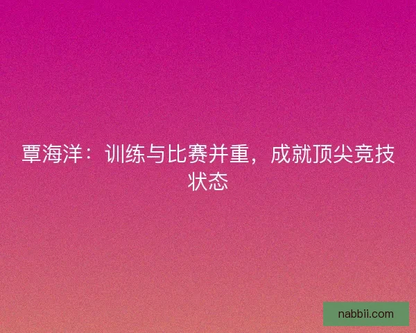 覃海洋：训练与比赛并重，成就顶尖竞技状态