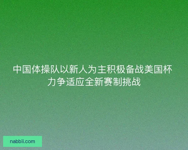 中国体操队以新人为主积极备战美国杯 力争适应全新赛制挑战