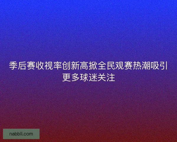 季后赛收视率创新高掀全民观赛热潮吸引更多球迷关注 季后赛收视率创新高掀全民观赛热潮吸引更多球迷关注