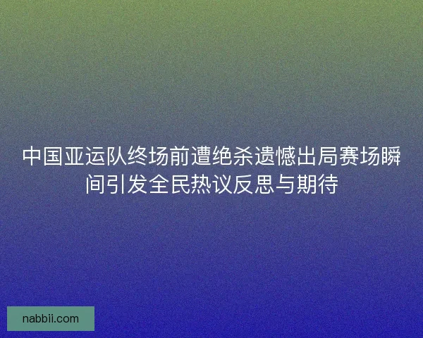 中国亚运队终场前遭绝杀遗憾出局赛场瞬间引发全民热议反思与期待 中国亚运队终场前遭绝杀遗憾出局赛场瞬间引发全民热议反思与期待